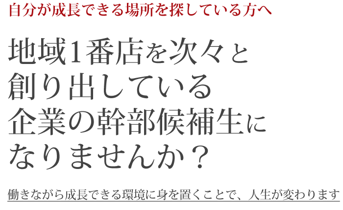 自分が成長できる場所を探している方へ。地域1番店を次々と創り出している企業の幹部候補生になりませんか？働きながら成長できる環境に身を置くことで、人生が変わります