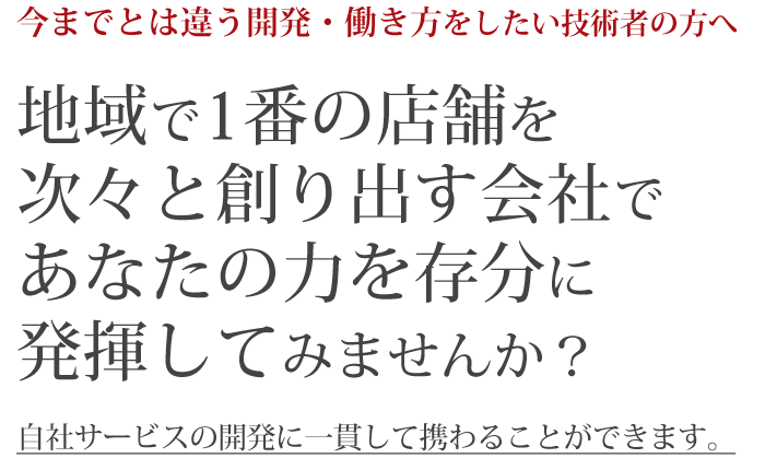今までとは違う開発・働き方をしたい技術者の方へ。地域で1番の店舗を次々と創り出す会社であなたの力を存分に発揮してみませんか?自社サービスの開発に一貫して携わることができます。